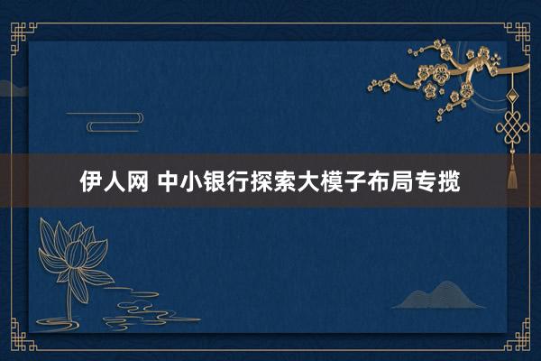 伊人网 中小银行探索大模子布局专揽