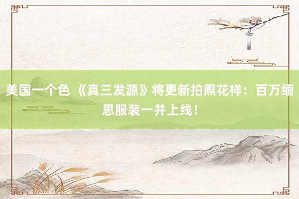 美国一个色 《真三发源》将更新拍照花样：百万缅思服装一并上线！