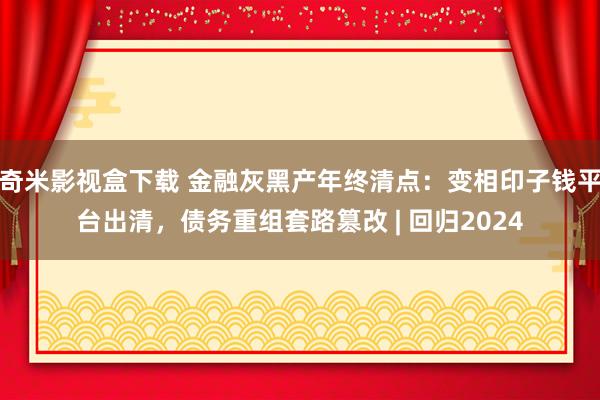 奇米影视盒下载 金融灰黑产年终清点：变相印子钱平台出清，债务重组套路篡改 | 回归2024