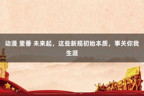动漫 里番 未来起，这些新规初始本质，事关你我生涯