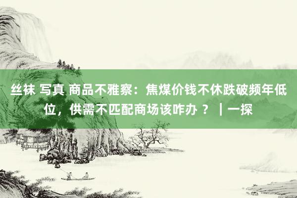 丝袜 写真 商品不雅察：焦煤价钱不休跌破频年低位，供需不匹配商场该咋办 ？｜一探