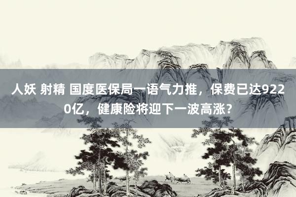 人妖 射精 国度医保局一语气力推，保费已达9220亿，健康险将迎下一波高涨？