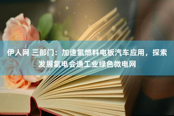 伊人网 三部门：加速氢燃料电板汽车应用，探索发展氢电会通工业绿色微电网