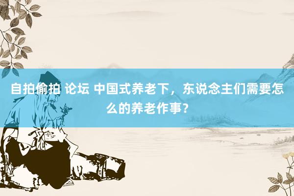 自拍偷拍 论坛 中国式养老下，东说念主们需要怎么的养老作事？