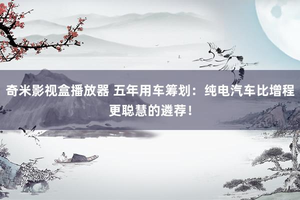 奇米影视盒播放器 五年用车筹划：纯电汽车比增程更聪慧的遴荐！