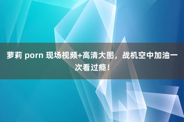 萝莉 porn 现场视频+高清大图，战机空中加油一次看过瘾！