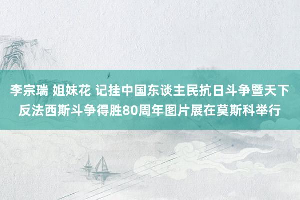 李宗瑞 姐妹花 记挂中国东谈主民抗日斗争暨天下反法西斯斗争得胜80周年图片展在莫斯科举行