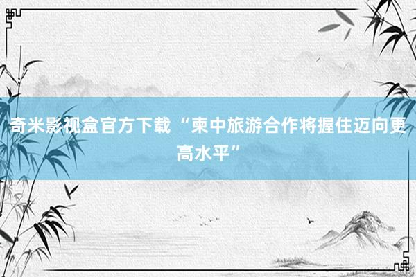 奇米影视盒官方下载 “柬中旅游合作将握住迈向更高水平”
