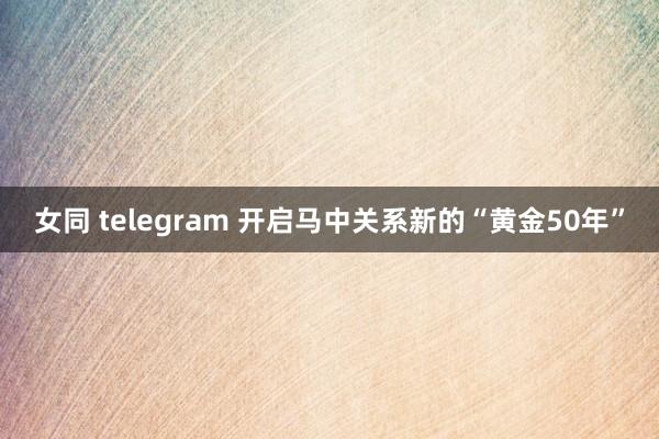 女同 telegram 开启马中关系新的“黄金50年”