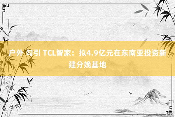 户外 勾引 TCL智家：拟4.9亿元在东南亚投资新建分娩基地