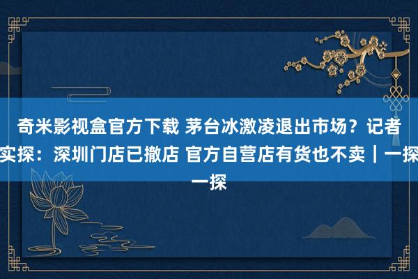奇米影视盒官方下载 茅台冰激凌退出市场？记者实探：深圳门店已撤店 官方自营店有货也不卖｜一探