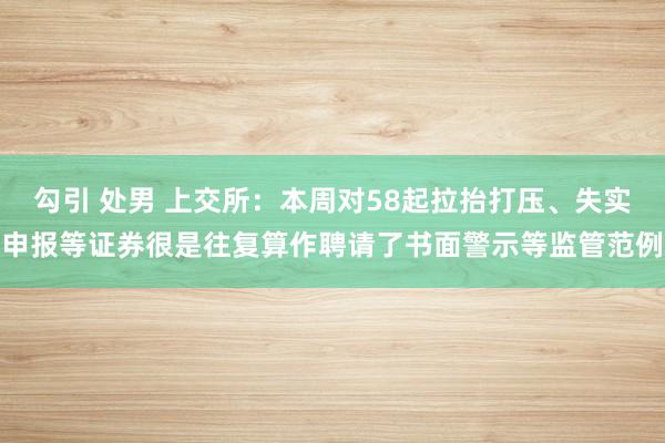 勾引 处男 上交所：本周对58起拉抬打压、失实申报等证券很是往复算作聘请了书面警示等监管范例