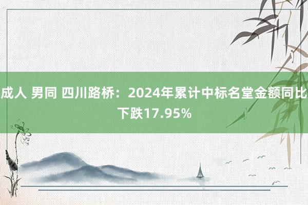 成人 男同 四川路桥：2024年累计中标名堂金额同比下跌17.95%