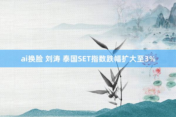 ai换脸 刘涛 泰国SET指数跌幅扩大至3%