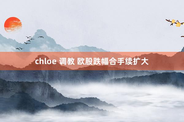 chloe 调教 欧股跌幅合手续扩大
