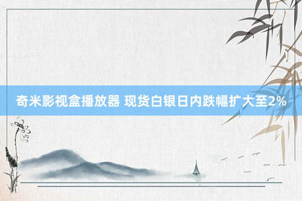 奇米影视盒播放器 现货白银日内跌幅扩大至2%