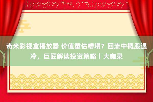 奇米影视盒播放器 价值重估糟塌？回流中概股遇冷，巨匠解读投资策略丨大咖录