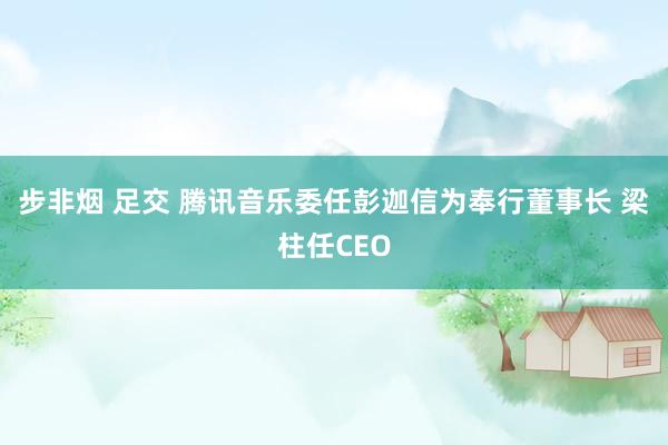 步非烟 足交 腾讯音乐委任彭迦信为奉行董事长 梁柱任CEO