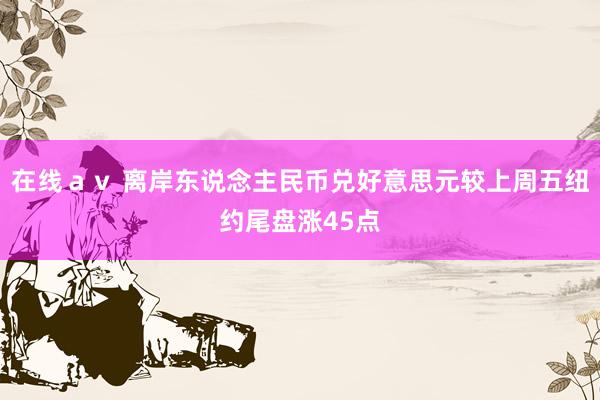 在线ａｖ 离岸东说念主民币兑好意思元较上周五纽约尾盘涨45点