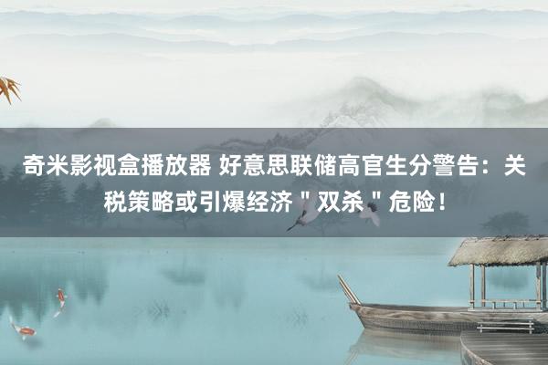 奇米影视盒播放器 好意思联储高官生分警告：关税策略或引爆经济＂双杀＂危险！
