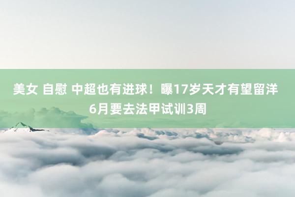 美女 自慰 中超也有进球！曝17岁天才有望留洋 6月要去法甲试训3周