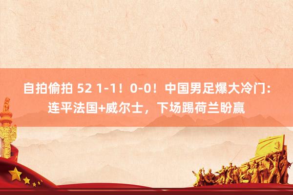 自拍偷拍 52 1-1！0-0！中国男足爆大冷门：连平法国+威尔士，下场踢荷兰盼赢