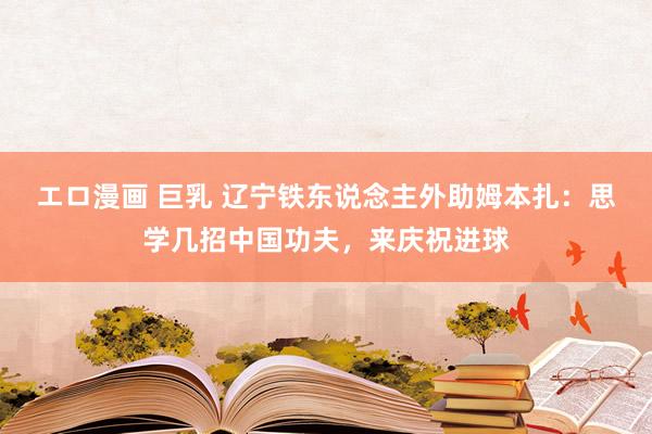 エロ漫画 巨乳 辽宁铁东说念主外助姆本扎：思学几招中国功夫，来庆祝进球