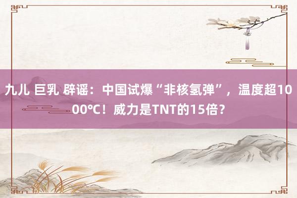 九儿 巨乳 辟谣：中国试爆“非核氢弹”，温度超1000℃！威力是TNT的15倍？