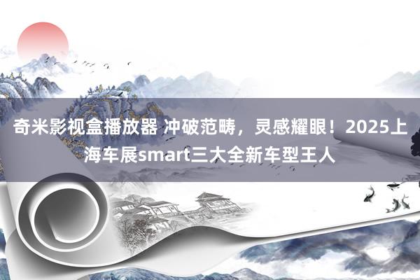 奇米影视盒播放器 冲破范畴，灵感耀眼！2025上海车展smart三大全新车型王人