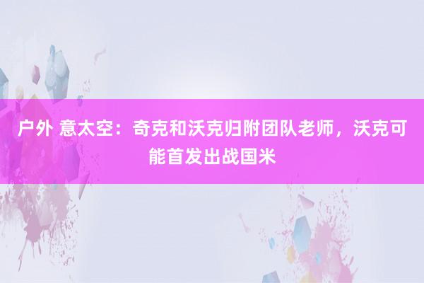 户外 意太空：奇克和沃克归附团队老师，沃克可能首发出战国米