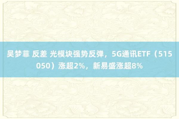 吴梦菲 反差 光模块强势反弹，5G通讯ETF（515050）涨超2%，新易盛涨超8%
