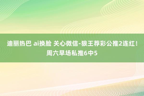 迪丽热巴 ai换脸 关心微信-狼王荐彩公推2连红！周六早场私推6中5