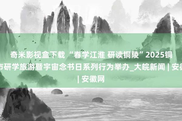 奇米影视盒下载 “春学江淮 研读铜陵”2025铜陵市研学旅游暨宇宙念书日系列行为举办_大皖新闻 | 安徽网