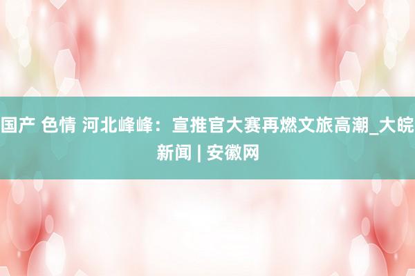国产 色情 河北峰峰：宣推官大赛再燃文旅高潮_大皖新闻 | 安徽网