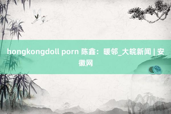 hongkongdoll porn 陈鑫：暖邻_大皖新闻 | 安徽网