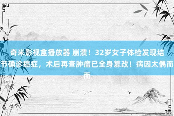 奇米影视盒播放器 崩溃！32岁女子体检发现结节确诊癌症，术后再查肿瘤已全身篡改！病因太偶而
