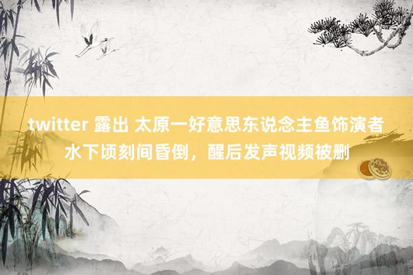 twitter 露出 太原一好意思东说念主鱼饰演者水下顷刻间昏倒，醒后发声视频被删