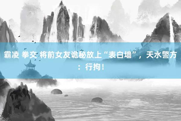 霸凌 拳交 将前女友诡秘放上“表白墙”，天水警方：行拘！
