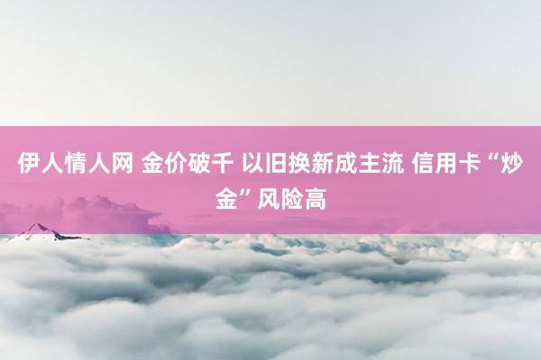 伊人情人网 金价破千 以旧换新成主流 信用卡“炒金”风险高