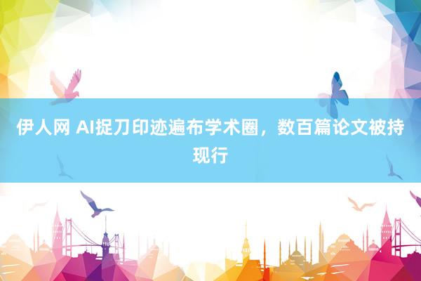 伊人网 AI捉刀印迹遍布学术圈，数百篇论文被持现行