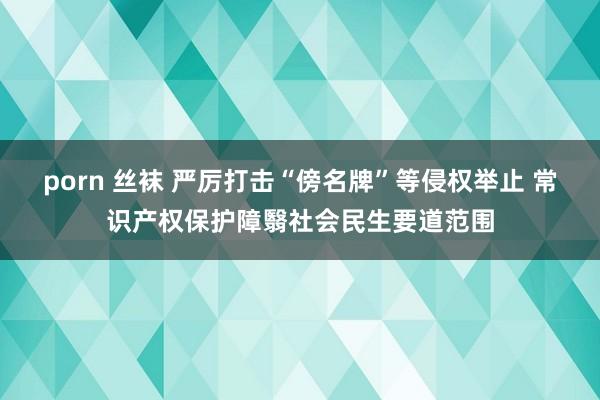 porn 丝袜 严厉打击“傍名牌”等侵权举止 常识产权保护障翳社会民生要道范围