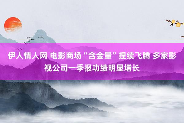 伊人情人网 电影商场“含金量”捏续飞腾 多家影视公司一季报功绩明显增长