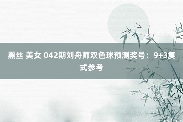 黑丝 美女 042期刘舟师双色球预测奖号：9+3复式参考